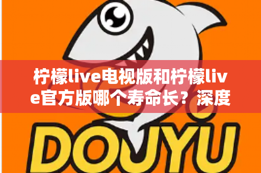 柠檬live电视版和柠檬live官方版哪个寿命长？深度对比分析与选择指南