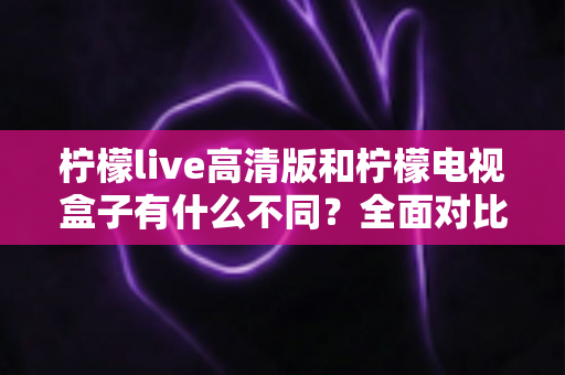 柠檬live高清版和柠檬电视盒子有什么不同？全面对比解析帮你选对产品