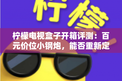 柠檬电视盒子开箱评测:百元价位小钢炮,能否重新定义家庭影音体验? 柠檬电视盒子开箱评测:百元价位小钢炮,能否重新定义家庭影音体验?