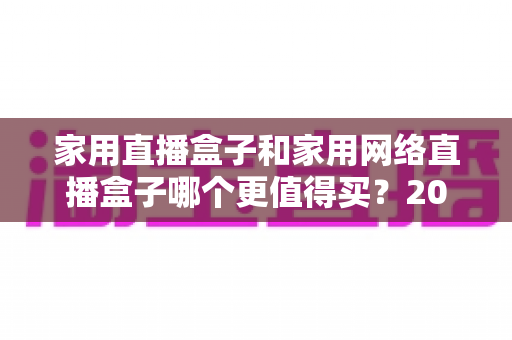 家用直播盒子和家用网络直播盒子哪个更值得买?2025家庭直播设备选购终极指南 家用直播盒子和家用网络直播盒子哪个更值得买?2025家庭直播设备选购终极指南