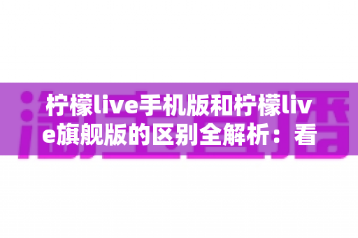 柠檬live手机版和柠檬live旗舰版的区别全解析：看完这篇就知道怎么选