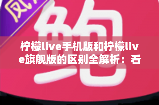 柠檬live手机版和柠檬live旗舰版的区别全解析：看完这篇就知道怎么选