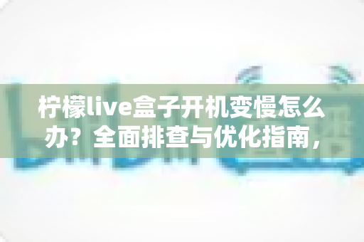 柠檬live盒子开机变慢怎么办?全面排查与优化指南,让电视盒子重回流畅体验 柠檬live盒子开机变慢怎么办?全面排查与优化指南,让电视盒子重回流畅体验