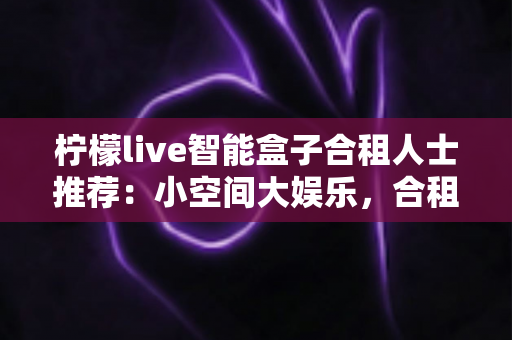 柠檬live智能盒子合租人士推荐：小空间大娱乐，合租族的共享观影优选指南