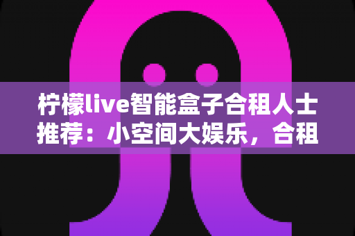 柠檬live智能盒子合租人士推荐：小空间大娱乐，合租族的共享观影优选指南