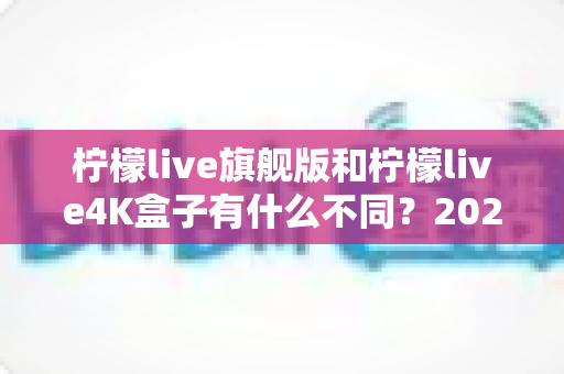 柠檬live旗舰版和柠檬live4K盒子有什么不同?2025最新全面对比与选购指南 柠檬live旗舰版和柠檬live4K盒子有什么不同?2025最新全面对比与选购指南