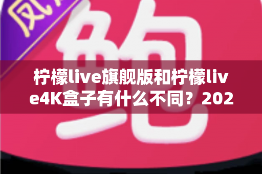 柠檬live旗舰版和柠檬live4K盒子有什么不同？2025最新全面对比与选购指南