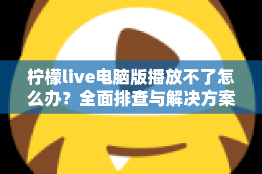 柠檬live电脑版播放不了怎么办？全面排查与解决方案指南
