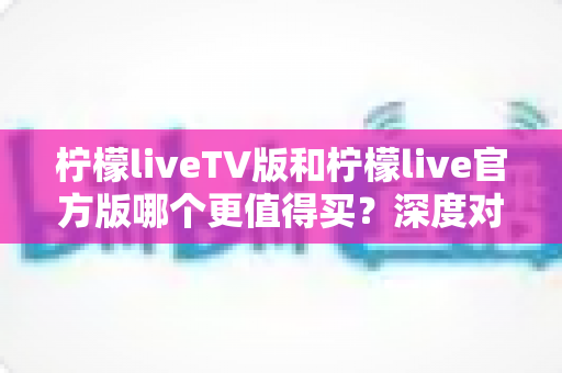 柠檬liveTV版和柠檬live官方版哪个更值得买?深度对比评测帮你做出明智选择 柠檬liveTV版和柠檬live官方版哪个更值得买?深度对比评测帮你做出明智选择