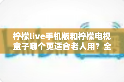 柠檬live手机版和柠檬电视盒子哪个更适合老人用？全面对比分析与选购指南