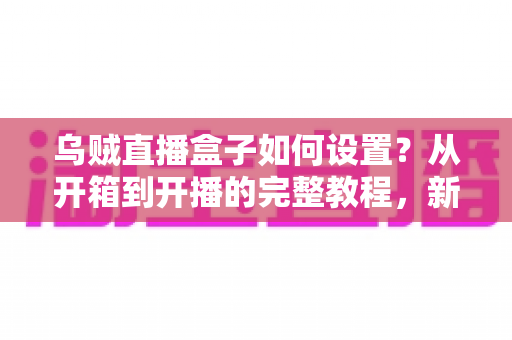 乌贼直播盒子如何设置?从开箱到开播的完整教程,新手也能轻松上手! 乌贼直播盒子如何设置?从开箱到开播的完整教程,新手也能轻松上手!