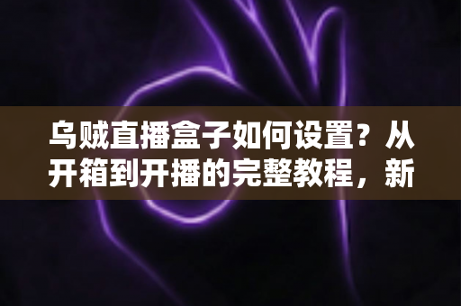 乌贼直播盒子如何设置？从开箱到开播的完整教程，新手也能轻松上手！