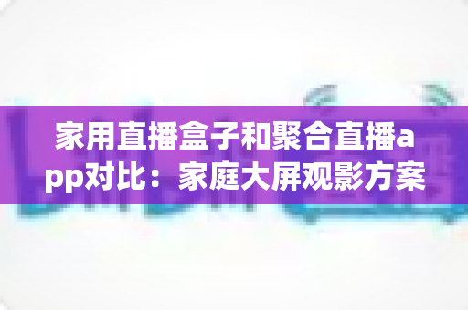 家用直播盒子和聚合直播app对比:家庭大屏观影方案怎么选?一文看懂优缺点与选购指南 家用直播盒子和聚合直播app对比:家庭大屏观影方案怎么选?一文看懂优缺点与选购指南