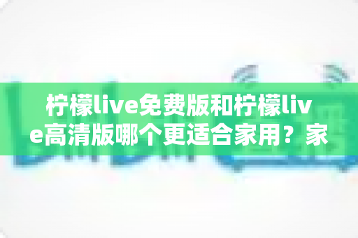 柠檬live免费版和柠檬live高清版哪个更适合家用?家庭用户全方位深度对比指南 柠檬live免费版和柠檬live高清版哪个更适合家用?家庭用户全方位深度对比指南