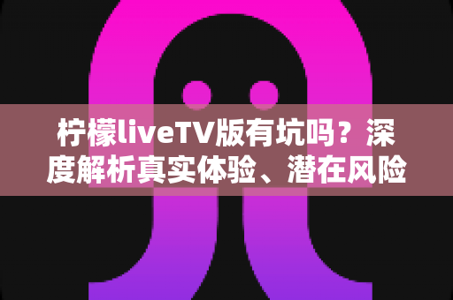 柠檬liveTV版有坑吗?深度解析真实体验、潜在风险与避坑全指南 柠檬liveTV版有坑吗?深度解析真实体验、潜在风险与避坑全指南