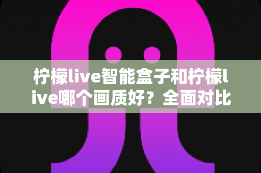 柠檬live智能盒子和柠檬live哪个画质好？全面对比解析帮你选出最佳观影方案