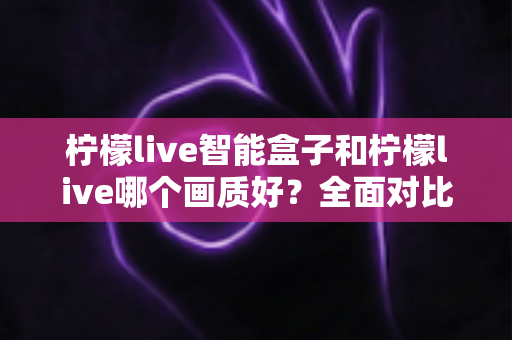 柠檬live智能盒子和柠檬live哪个画质好？全面对比解析帮你选出最佳观影方案
