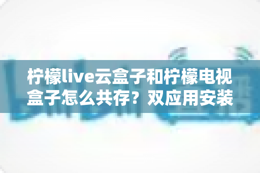 柠檬live云盒子和柠檬电视盒子怎么共存？双应用安装使用全攻略