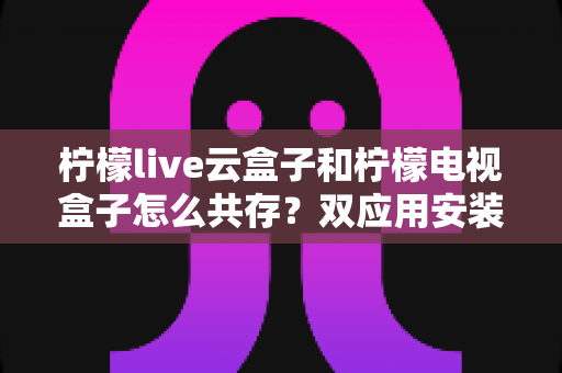 柠檬live云盒子和柠檬电视盒子怎么共存？双应用安装使用全攻略