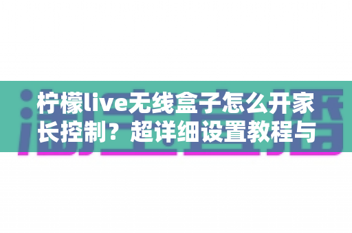 柠檬live无线盒子怎么开家长控制?超详细设置教程与儿童观影防护指南全解析 柠檬live无线盒子怎么开家长控制?超详细设置教程与儿童观影防护指南全解析