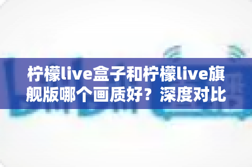 柠檬live盒子和柠檬live旗舰版哪个画质好？深度对比全面解析，帮你选对版本不踩坑