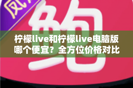 柠檬live和柠檬live电脑版哪个便宜?全方位价格对比与实用省钱指南 柠檬live和柠檬live电脑版哪个便宜?全方位价格对比与实用省钱指南