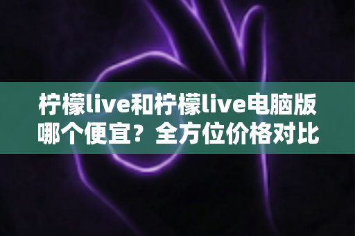 柠檬live和柠檬live电脑版哪个便宜？全方位价格对比与实用省钱指南