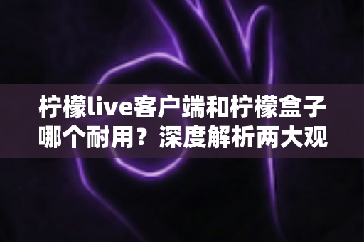柠檬live客户端和柠檬盒子哪个耐用？深度解析两大观影方案使用寿命差异