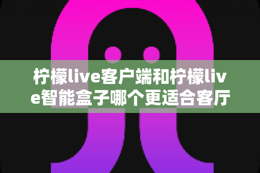 柠檬live客户端和柠檬live智能盒子哪个更适合客厅？2025年家庭影音选购深度对比指南