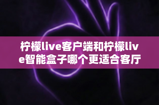 柠檬live客户端和柠檬live智能盒子哪个更适合客厅？2025年家庭影音选购深度对比指南