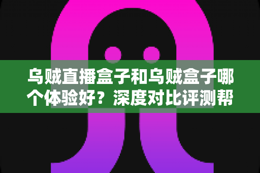 乌贼直播盒子和乌贼盒子哪个体验好？深度对比评测帮你选对不踩坑