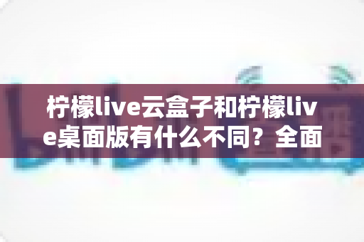柠檬live云盒子和柠檬live桌面版有什么不同？全面解析两大版本的核心差异与选择指南