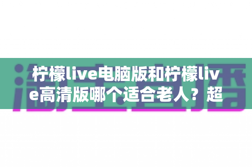 柠檬live电脑版和柠檬live高清版哪个适合老人?超详细对比分析,帮长辈选对版本不踩坑 柠檬live电脑版和柠檬live高清版哪个适合老人?超详细对比分析,帮长辈选对版本不踩坑