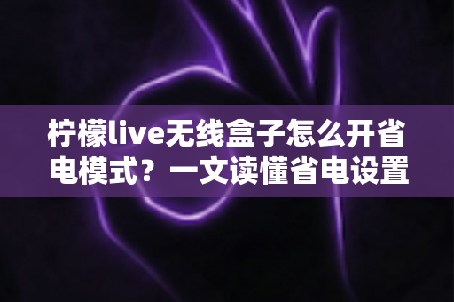 柠檬live无线盒子怎么开省电模式?一文读懂省电设置技巧与常见问题 柠檬live无线盒子怎么开省电模式?一文读懂省电设置技巧与常见问题