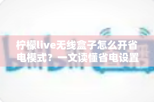 柠檬live无线盒子怎么开省电模式？一文读懂省电设置技巧与常见问题