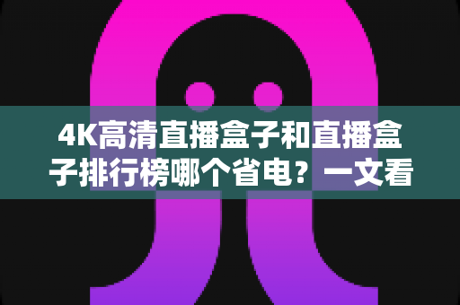 4K高清直播盒子和直播盒子排行榜哪个省电?一文看懂选购省电直播盒子的实用指南 4K高清直播盒子和直播盒子排行榜哪个省电?一文看懂选购省电直播盒子的实用指南