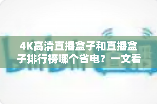 4K高清直播盒子和直播盒子排行榜哪个省电?一文看懂选购省电直播盒子的实用指南 4K高清直播盒子和直播盒子排行榜哪个省电?一文看懂选购省电直播盒子的实用指南