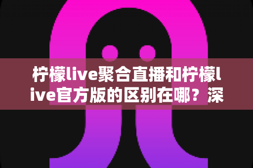 柠檬live聚合直播和柠檬live官方版的区别在哪?深度解析两大版本差异与选择指南 柠檬live聚合直播和柠檬live官方版的区别在哪?深度解析两大版本差异与选择指南