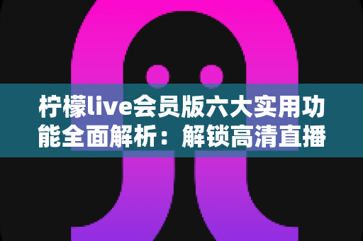 柠檬live会员版六大实用功能全面解析：解锁高清直播新体验的必备指南