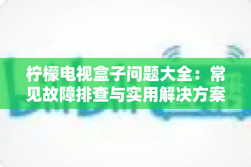 柠檬电视盒子问题大全：常见故障排查与实用解决方案完全指南