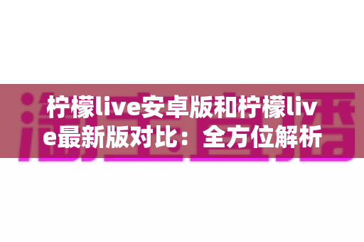柠檬live安卓版和柠檬live最新版对比：全方位解析版本差异，助你选对最佳看播体验