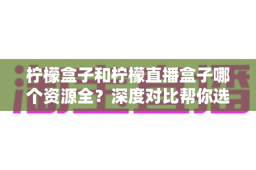 柠檬盒子和柠檬直播盒子哪个资源全？深度对比帮你选对观影神器