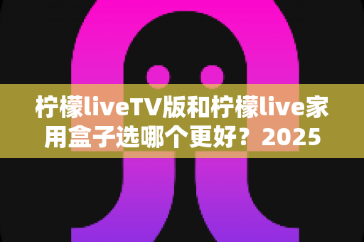 柠檬liveTV版和柠檬live家用盒子选哪个更好?2025年超全对比选购指南,看完不再纠结! 柠檬liveTV版和柠檬live家用盒子选哪个更好?2025年超全对比选购指南,看完不再纠结!