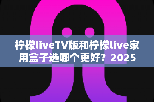 柠檬liveTV版和柠檬live家用盒子选哪个更好？2025年超全对比选购指南，看完不再纠结！