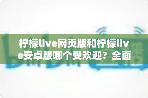 柠檬live网页版和柠檬live安卓版哪个受欢迎？全面深度对比分析与选择指南