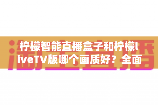柠檬智能直播盒子和柠檬liveTV版哪个画质好?全面对比解析助你选出高清大屏观影方案 柠檬智能直播盒子和柠檬liveTV版哪个画质好?全面对比解析助你选出高清大屏观影方案