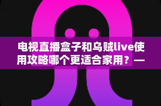 电视直播盒子和乌贼live使用攻略哪个更适合家用?——家庭观影方案全方位对比与选购指南 电视直播盒子和乌贼live使用攻略哪个更适合家用?——家庭观影方案全方位对比与选购指南