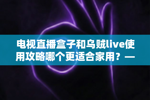 电视直播盒子和乌贼live使用攻略哪个更适合家用?——家庭观影方案全方位对比与选购指南 电视直播盒子和乌贼live使用攻略哪个更适合家用?——家庭观影方案全方位对比与选购指南