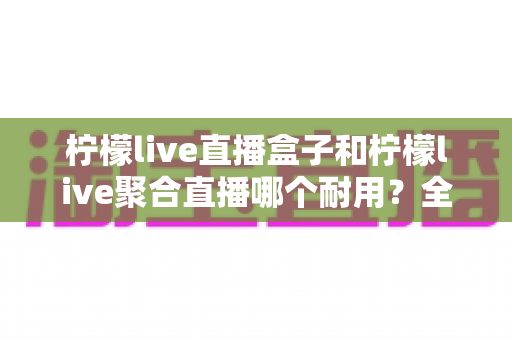 柠檬live直播盒子和柠檬live聚合直播哪个耐用？全面对比分析与选购指南
