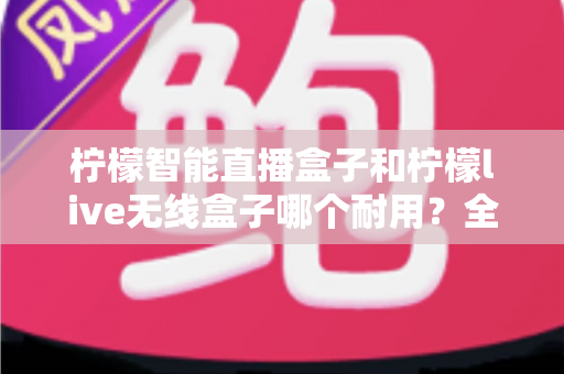 柠檬智能直播盒子和柠檬live无线盒子哪个耐用？全面对比与选购指南助你做出明智选择